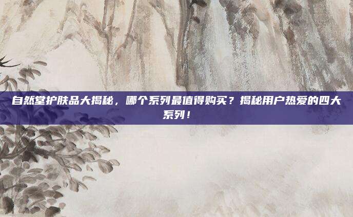 自然堂护肤品大揭秘，哪个系列最值得购买？揭秘用户热爱的四大系列！