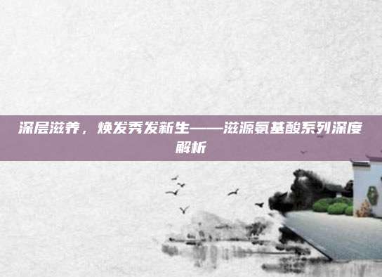 深层滋养，焕发秀发新生——滋源氨基酸系列深度解析