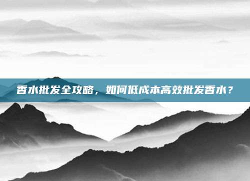 香水批发全攻略，如何低成本高效批发香水？