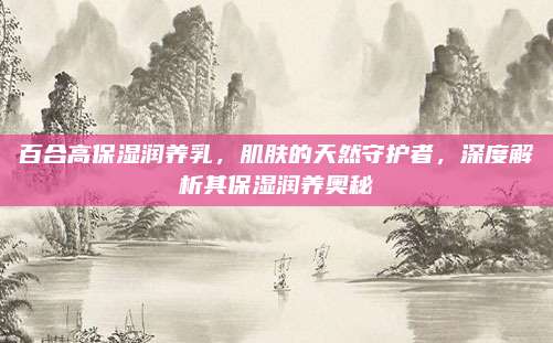 百合高保湿润养乳，肌肤的天然守护者，深度解析其保湿润养奥秘