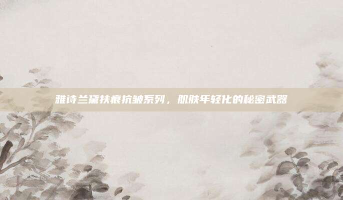 雅诗兰黛扶痕抗皱系列，肌肤年轻化的秘密武器