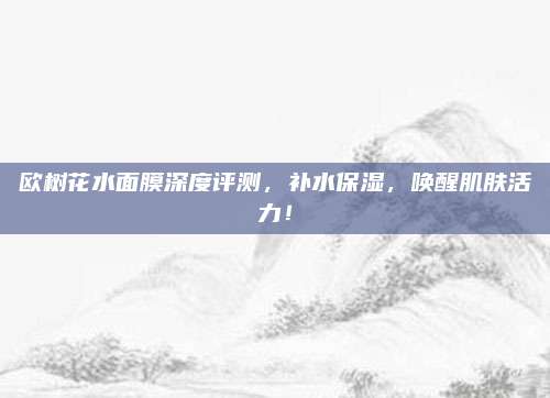 欧树花水面膜深度评测，补水保湿，唤醒肌肤活力！
