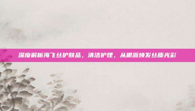 深度解析海飞丝护肤品，清洁护理，从根源焕发丝质光彩