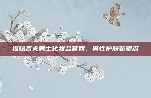 揭秘高夫男士化妆品官网，男性护肤新潮流
