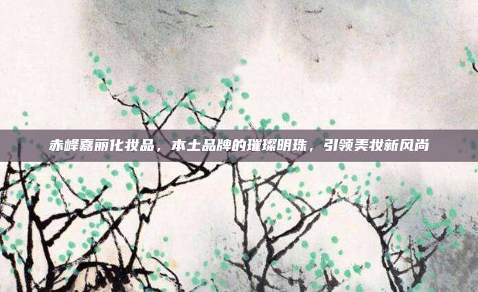 赤峰嘉丽化妆品，本土品牌的璀璨明珠，引领美妆新风尚