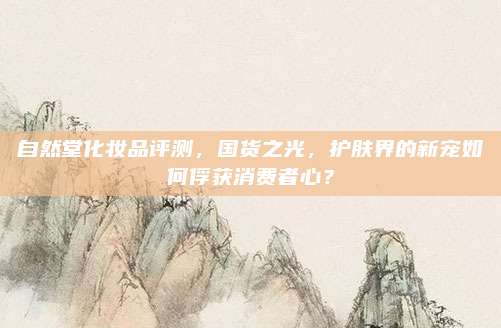 自然堂化妆品评测，国货之光，护肤界的新宠如何俘获消费者心？