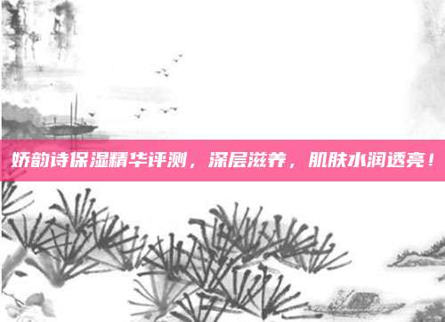 娇韵诗保湿精华评测，深层滋养，肌肤水润透亮！