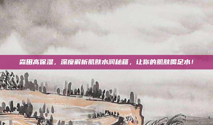 森田高保湿，深度解析肌肤水润秘籍，让你的肌肤喝足水！