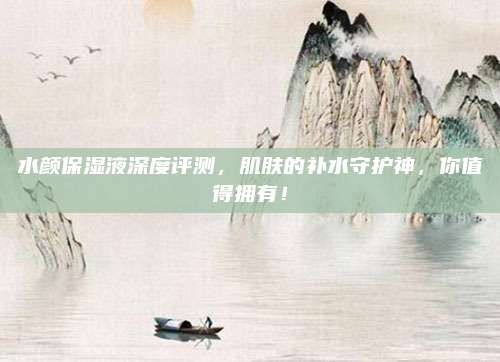 水颜保湿液深度评测，肌肤的补水守护神，你值得拥有！
