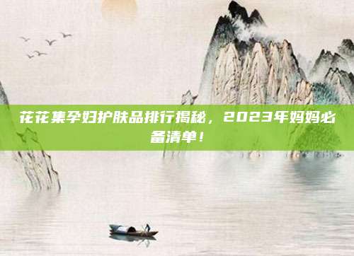 花花集孕妇护肤品排行揭秘，2023年妈妈必备清单！