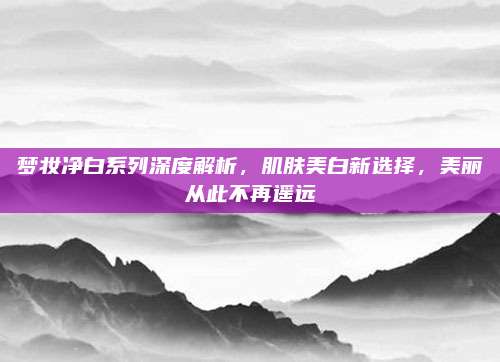 梦妆净白系列深度解析，肌肤美白新选择，美丽从此不再遥远