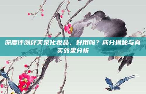 深度评测绎芙泉化妆品，好用吗？成分揭秘与真实效果分析