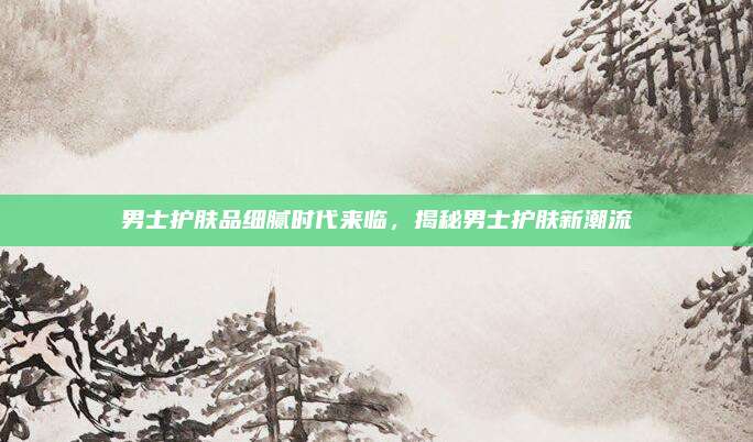 男士护肤品细腻时代来临，揭秘男士护肤新潮流