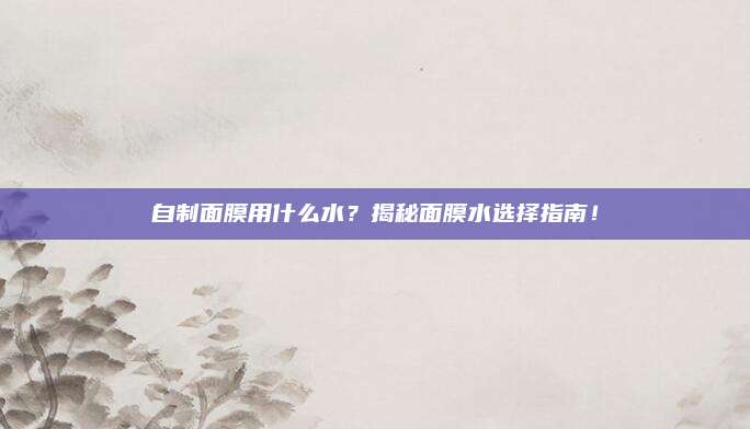 自制面膜用什么水?揭秘面膜水选择指南!