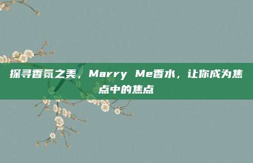 探寻香氛之美,Marry Me香水,让你成为焦点中的焦点