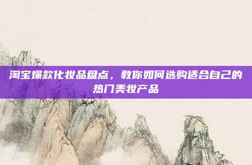 淘宝爆款化妆品盘点,教你如何选购适合自己的热门美妆产品