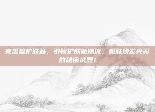 亮思碧护肤品,引领护肤新潮流,肌肤焕发光彩的秘密武器!