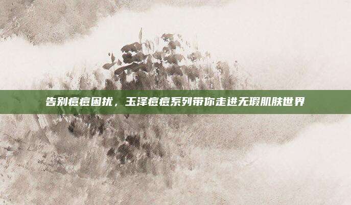 告别痘痘困扰,玉泽痘痘系列带你走进无瑕肌肤世界