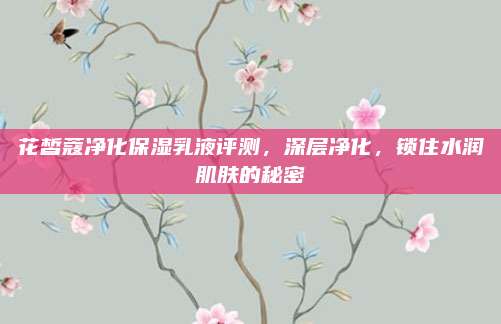花皙蔻净化保湿乳液评测，深层净化，锁住水润肌肤的秘密