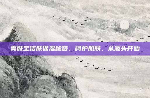 美肤宝洁肤保湿秘籍，呵护肌肤，从源头开始