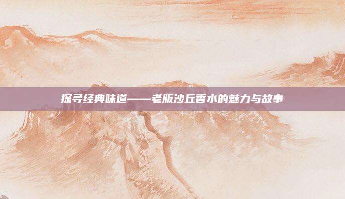 探寻经典味道——老版沙丘香水的魅力与故事