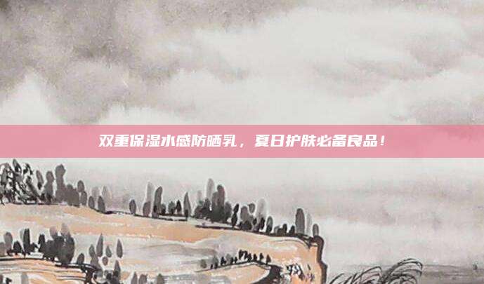 双重保湿水感防晒乳，夏日护肤必备良品！