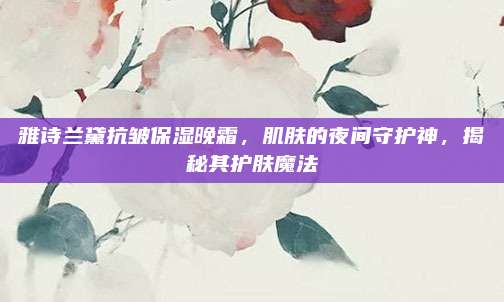 雅诗兰黛抗皱保湿晚霜，肌肤的夜间守护神，揭秘其护肤魔法