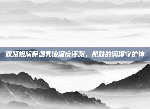 肌妍极润保湿乳液深度评测，肌肤的润泽守护神