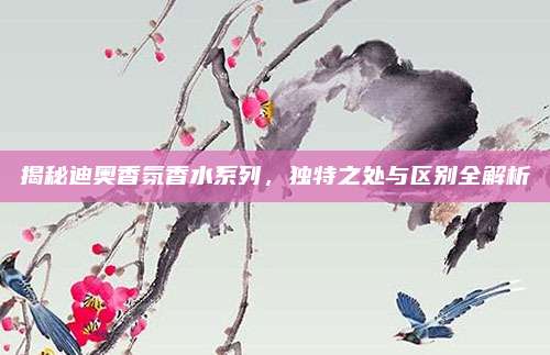 揭秘迪奥香氛香水系列，独特之处与区别全解析