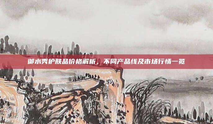 御水秀护肤品价格解析，不同产品线及市场行情一览