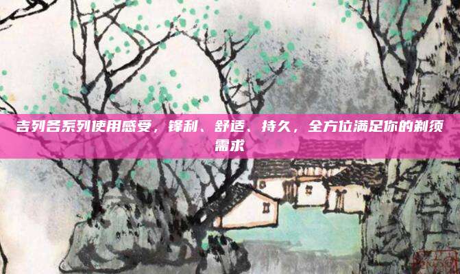吉列各系列使用感受，锋利、舒适、持久，全方位满足你的剃须需求