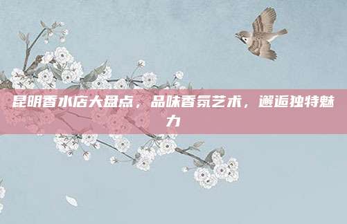 昆明香水店大盘点，品味香氛艺术，邂逅独特魅力