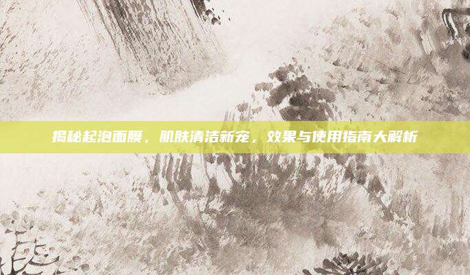 揭秘起泡面膜，肌肤清洁新宠，效果与使用指南大解析