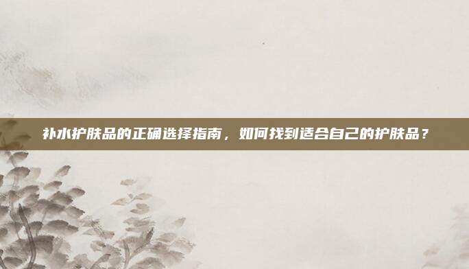 补水护肤品的正确选择指南，如何找到适合自己的护肤品？