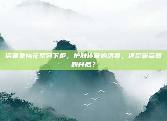 佰草集桃花系列下柜，护肤传奇的落幕，还是新篇章的开启？