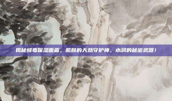 揭秘蜂毒保湿面霜，肌肤的天然守护神，水润的秘密武器！