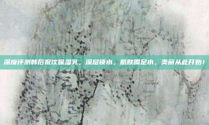 深度评测韩后祝饮保湿乳，深层锁水，肌肤喝足水，美丽从此开始！