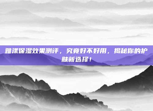雅漾保湿效果测评，究竟好不好用，揭秘你的护肤新选择！