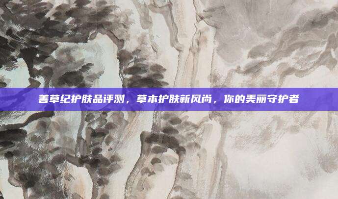 善草纪护肤品评测，草本护肤新风尚，你的美丽守护者