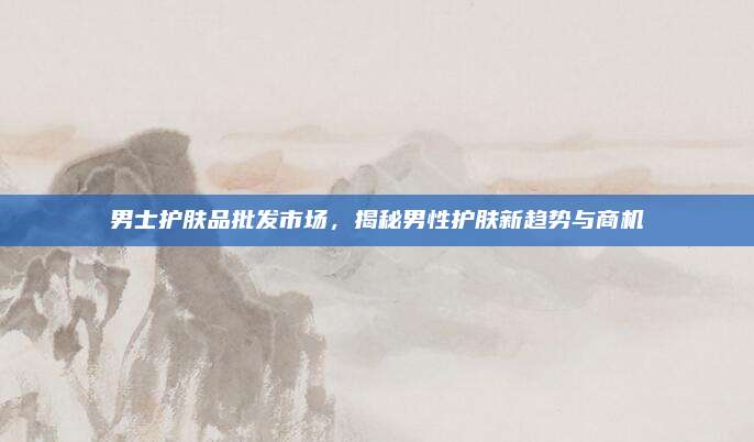 男士护肤品批发市场，揭秘男性护肤新趋势与商机