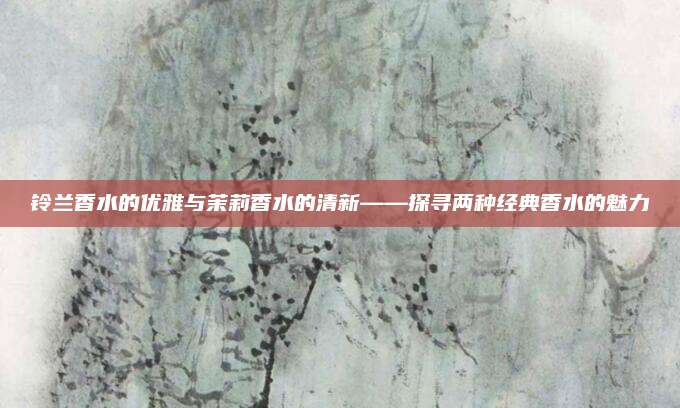 铃兰香水的优雅与茉莉香水的清新——探寻两种经典香水的魅力
