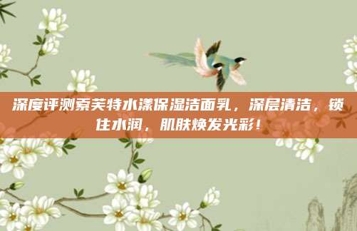 深度评测索芙特水漾保湿洁面乳，深层清洁，锁住水润，肌肤焕发光彩！
