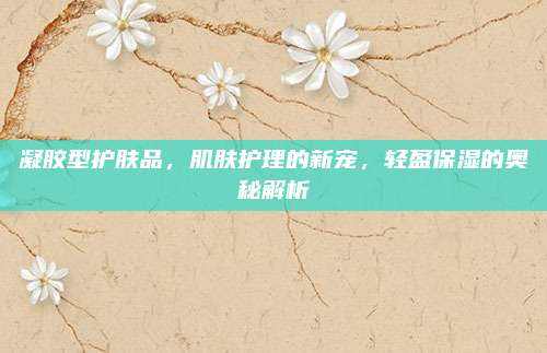 凝胶型护肤品，肌肤护理的新宠，轻盈保湿的奥秘解析