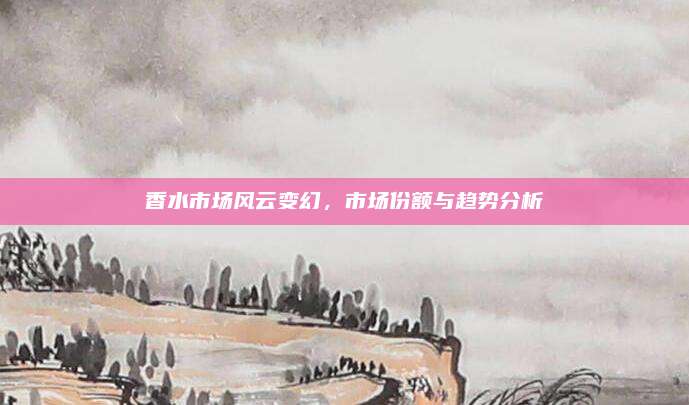 香水市场风云变幻，市场份额与趋势分析