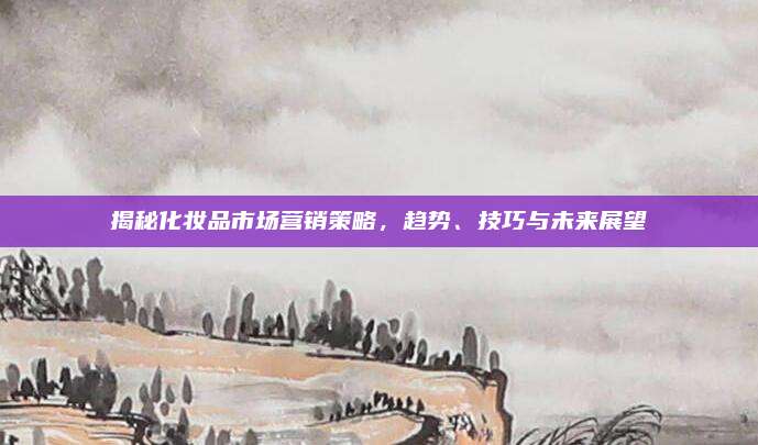 揭秘化妆品市场营销策略，趋势、技巧与未来展望