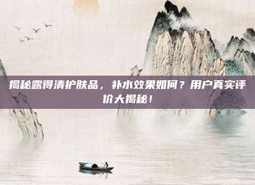 揭秘露得清护肤品，补水效果如何？用户真实评价大揭秘！
