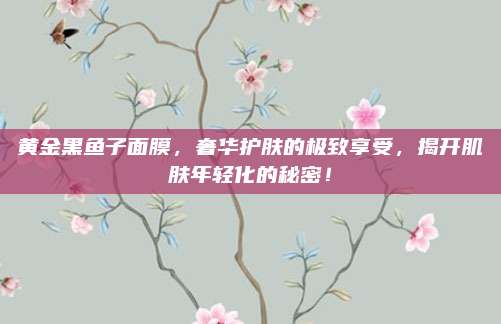 黄金黑鱼子面膜，奢华护肤的极致享受，揭开肌肤年轻化的秘密！