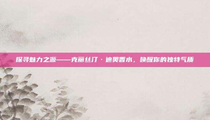 探寻魅力之源——克丽丝汀·迪奥香水，唤醒你的独特气质