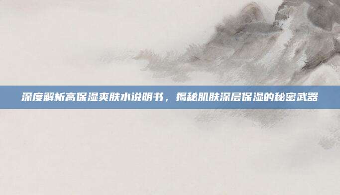 深度解析高保湿爽肤水说明书，揭秘肌肤深层保湿的秘密武器