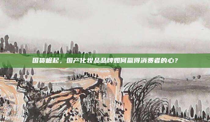 国货崛起，国产化妆品品牌如何赢得消费者的心？